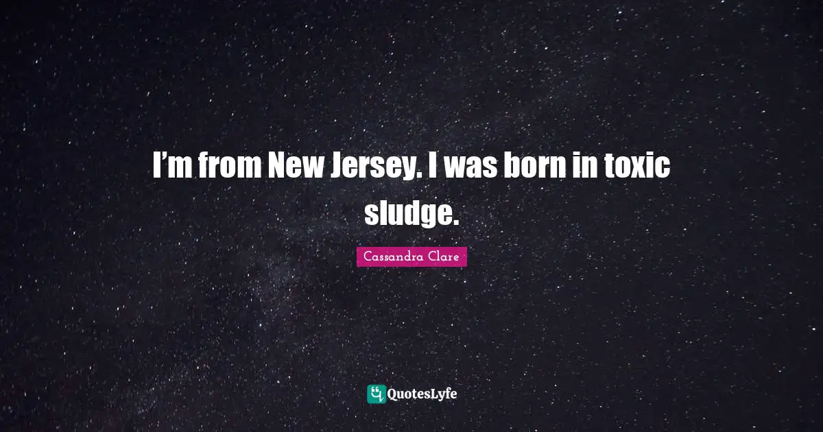 I’m from New Jersey. I was born in toxic sludge.