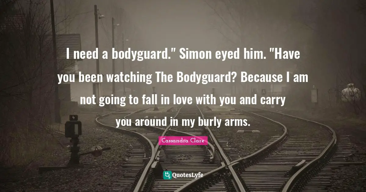 I need a bodyguard." Simon eyed him. "Have you been watching The Bodyguard? Because I am not going to fall in love with you and carry you around in my burly arms.