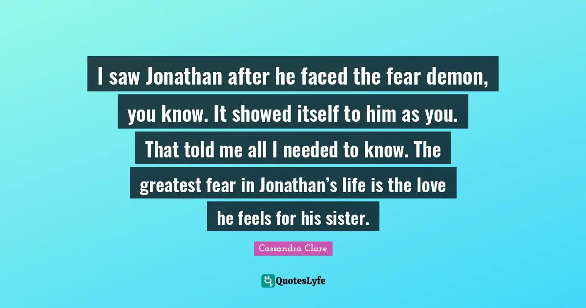 I saw Jonathan after he faced the fear demon, you know. It showed itself to him as you. That told me all I needed to know. The greatest fear in Jonathan’s life is the love he feels for his sister.