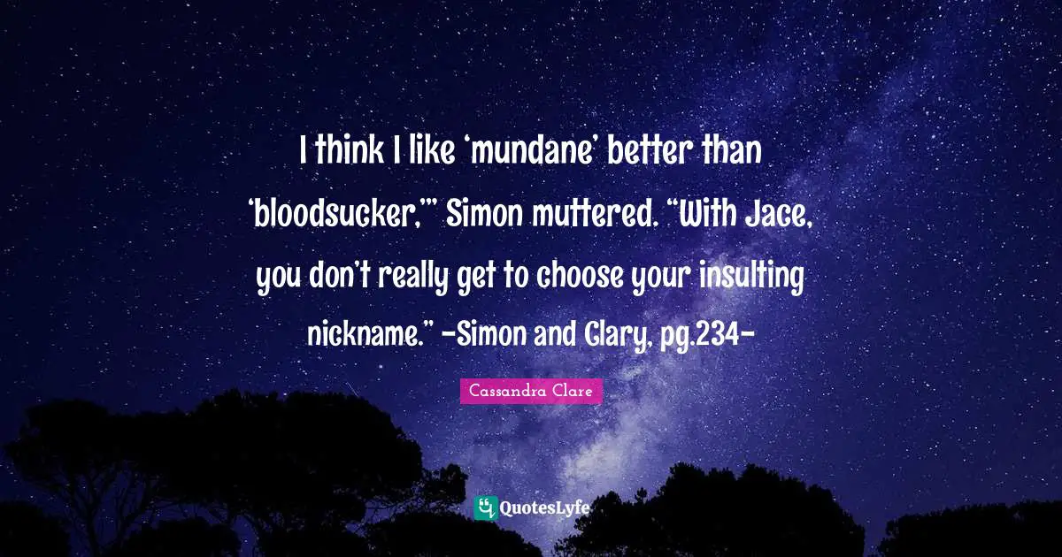 Nicknames Quotes: "I think I like ‘mundane’ better than ‘bloodsucker,’” Simon muttered. “With Jace, you don’t really get to choose your insulting nickname.” -Simon and Clary, pg.234-"