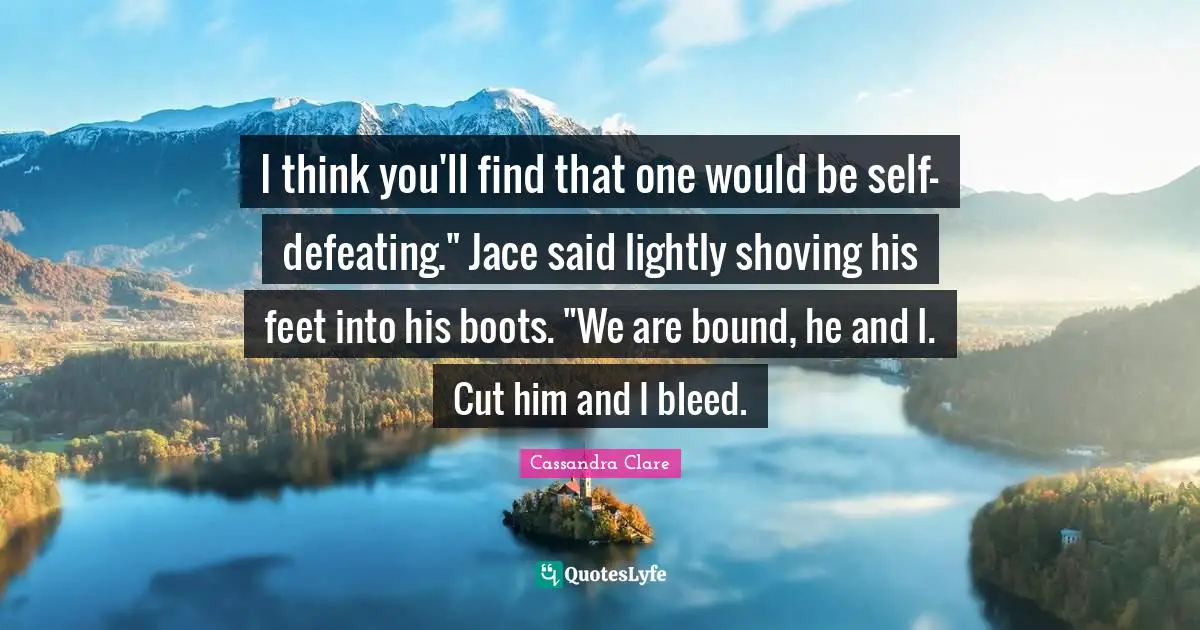 I think you'll find that one would be self-defeating." Jace said lightly shoving his feet into his boots. "We are bound, he and I. Cut him and I bleed.