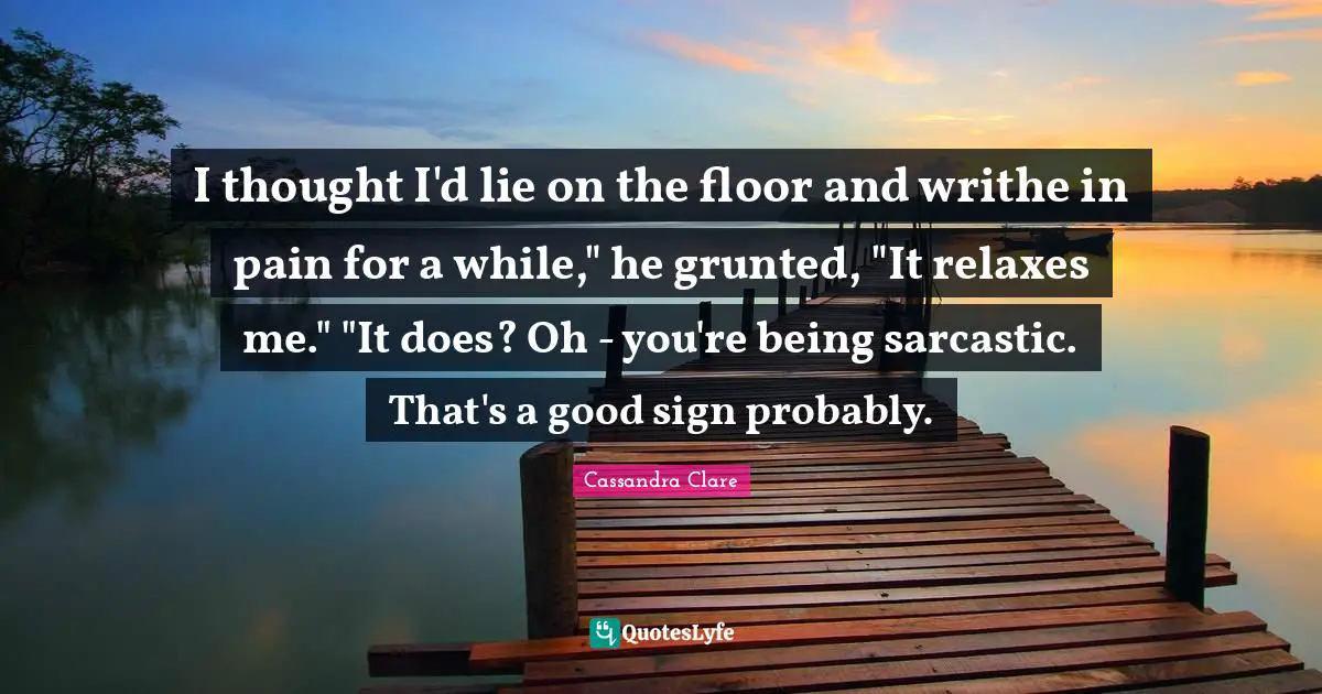 I thought I'd lie on the floor and writhe in pain for a while," he grunted, "It relaxes me." "It does? Oh - you're being sarcastic. That's a good sign probably.
