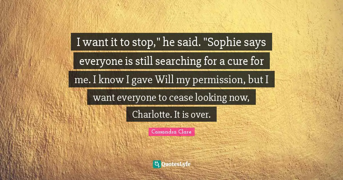 I want it to stop," he said. "Sophie says everyone is still searching for a cure for me. I know I gave Will my permission, but I want everyone to cease looking now, Charlotte. It is over.