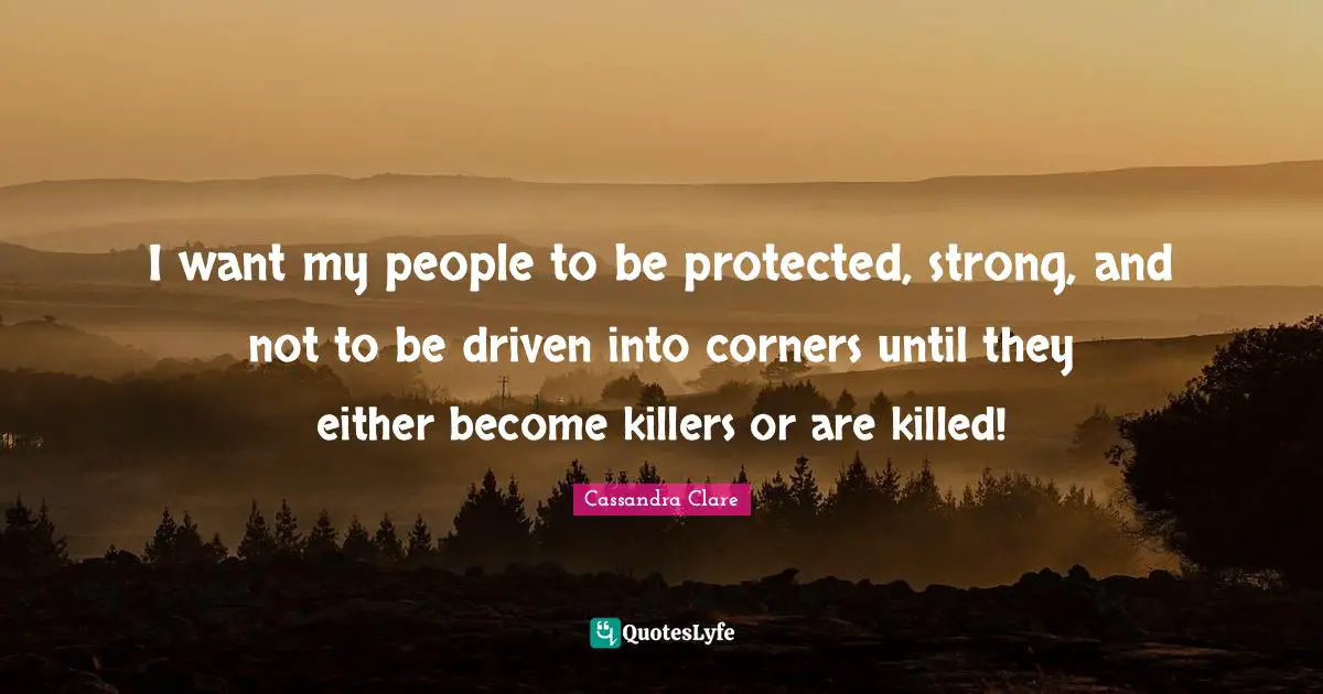 I want my people to be protected, strong, and not to be driven into corners until they either become killers or are killed!