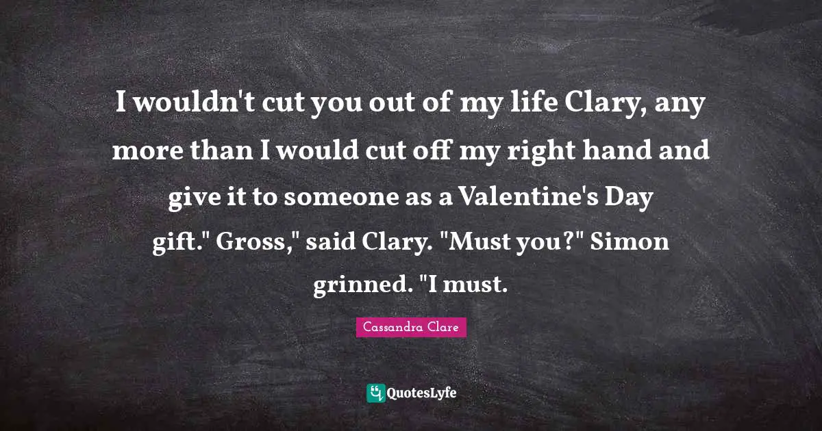 I wouldn't cut you out of my life Clary, any more than I would cut off my right hand and give it to someone as a Valentine's Day gift." Gross," said Clary. "Must you?" Simon grinned. "I must.