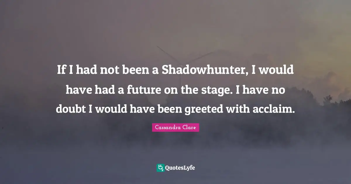 If I had not been a Shadowhunter, I would have had a future on the stage. I have no doubt I would have been greeted with acclaim.