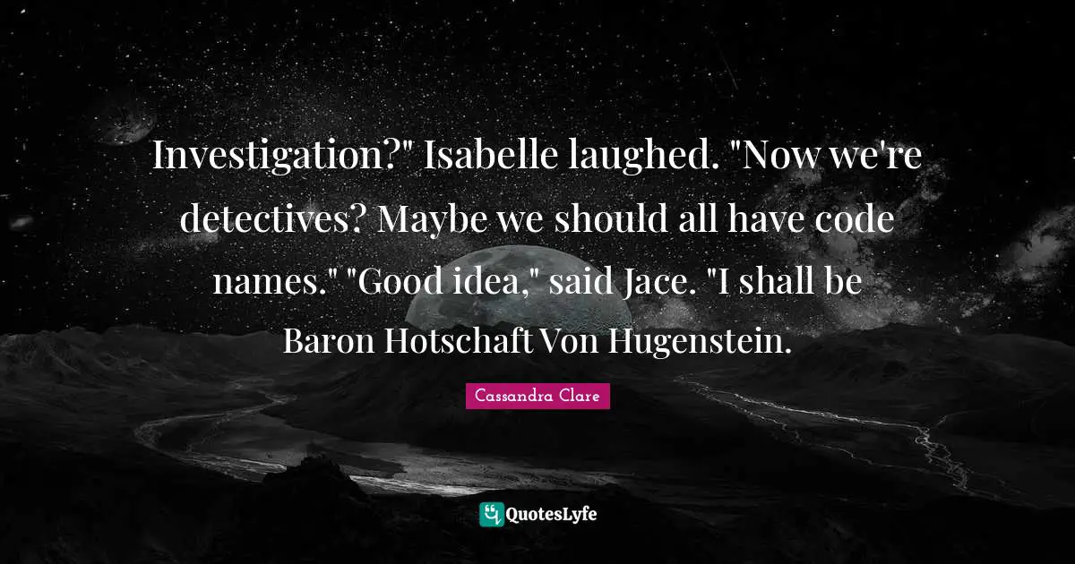 Investigation?" Isabelle laughed. "Now we're detectives? Maybe we should all have code names." "Good idea," said Jace. "I shall be Baron Hotschaft Von Hugenstein.