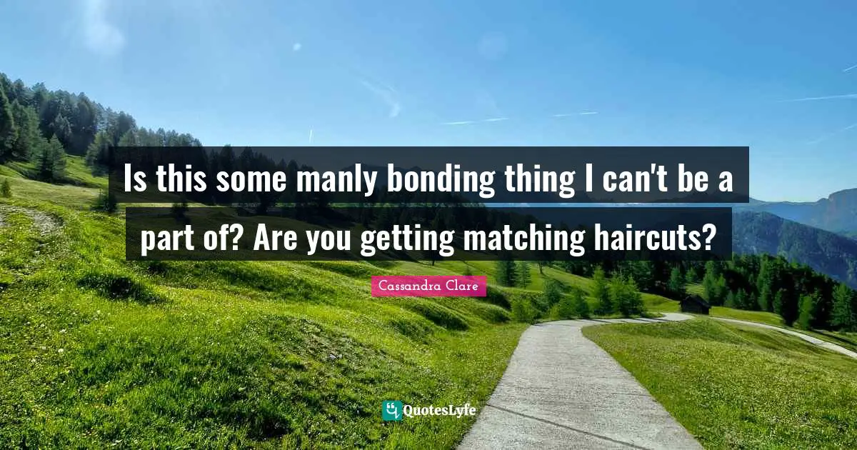 Is this some manly bonding thing I can't be a part of? Are you getting matching haircuts?