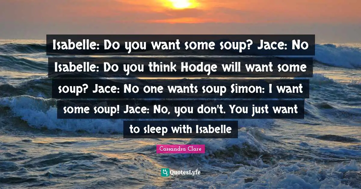 Isabelle: Do you want some soup? Jace: No Isabelle: Do you think Hodge will want some soup? Jace: No one wants soup Simon: I want some soup! Jace: No, you don't. You just want to sleep with Isabelle