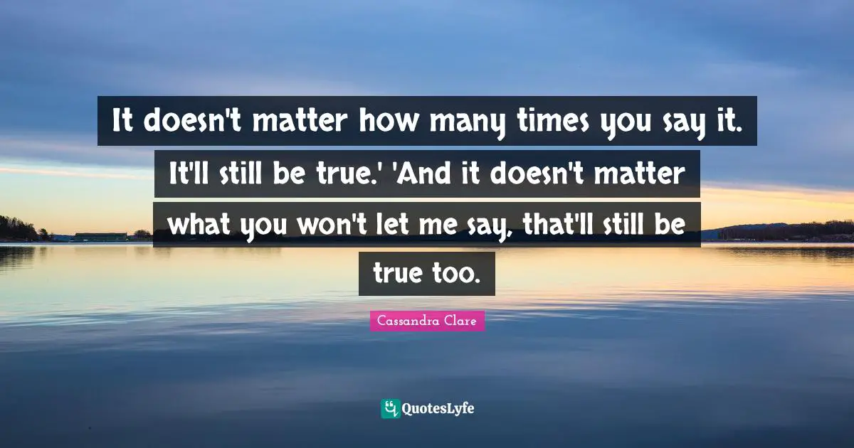 It doesn't matter how many times you say it. It'll still be true.' 'And it doesn't matter what you won't let me say, that'll still be true too.