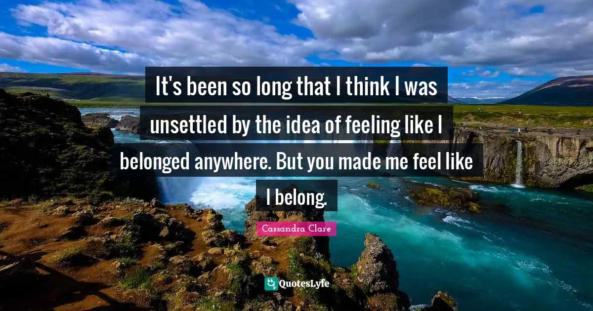 It's been so long that I think I was unsettled by the idea of feeling like I belonged anywhere. But you made me feel like I belong.