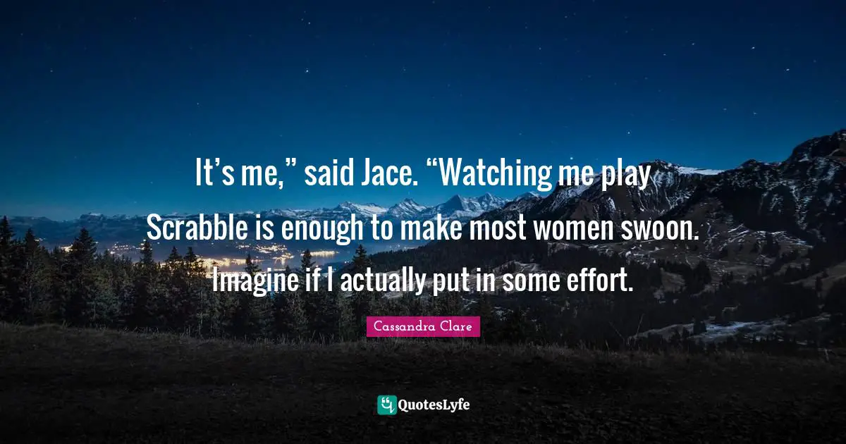 It’s me,” said Jace. “Watching me play Scrabble is enough to make most women swoon. Imagine if I actually put in some effort.