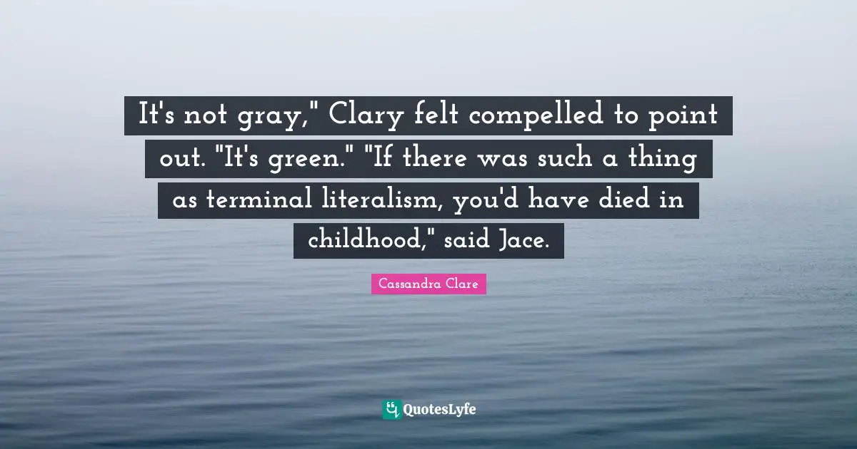 It's not gray," Clary felt compelled to point out. "It's green." "If there was such a thing as terminal literalism, you'd have died in childhood," said Jace.