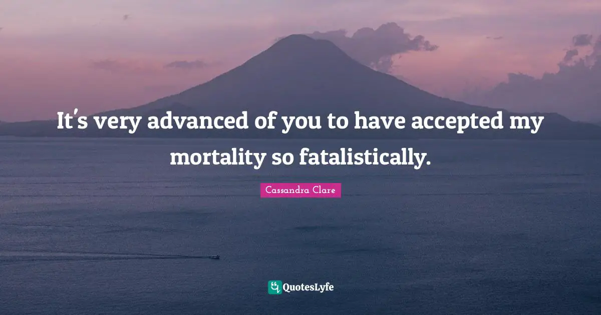 It's very advanced of you to have accepted my mortality so fatalistically.