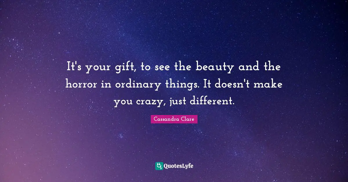 It's your gift, to see the beauty and the horror in ordinary things. It doesn't make you crazy, just different.