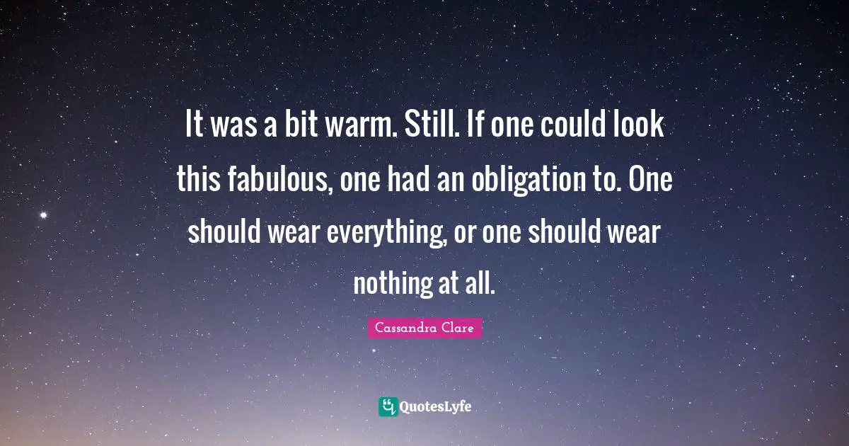 It was a bit warm. Still. If one could look this fabulous, one had an obligation to. One should wear everything, or one should wear nothing at all.