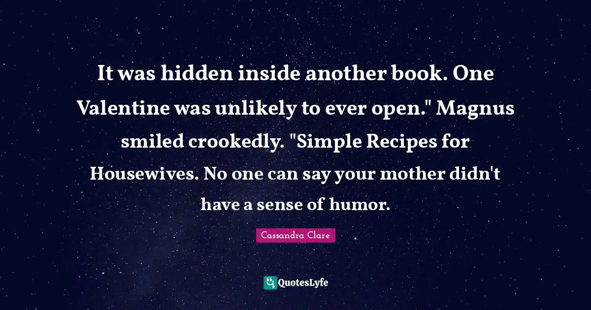 It was hidden inside another book. One Valentine was unlikely to ever open." Magnus smiled crookedly. "Simple Recipes for Housewives. No one can say your mother didn't have a sense of humor.