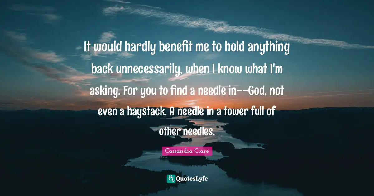 It would hardly benefit me to hold anything back unnecessarily, when I know what I'm asking. For you to find a needle in--God, not even a haystack. A needle in a tower full of other needles.