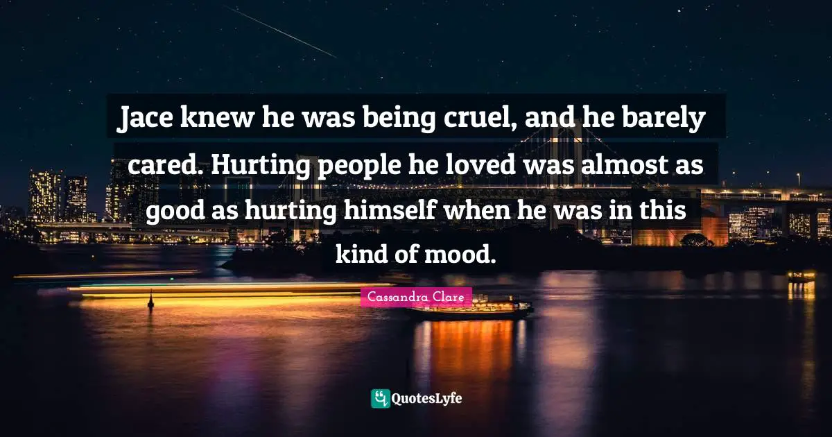 Jace knew he was being cruel, and he barely cared. Hurting people he loved was almost as good as hurting himself when he was in this kind of mood.