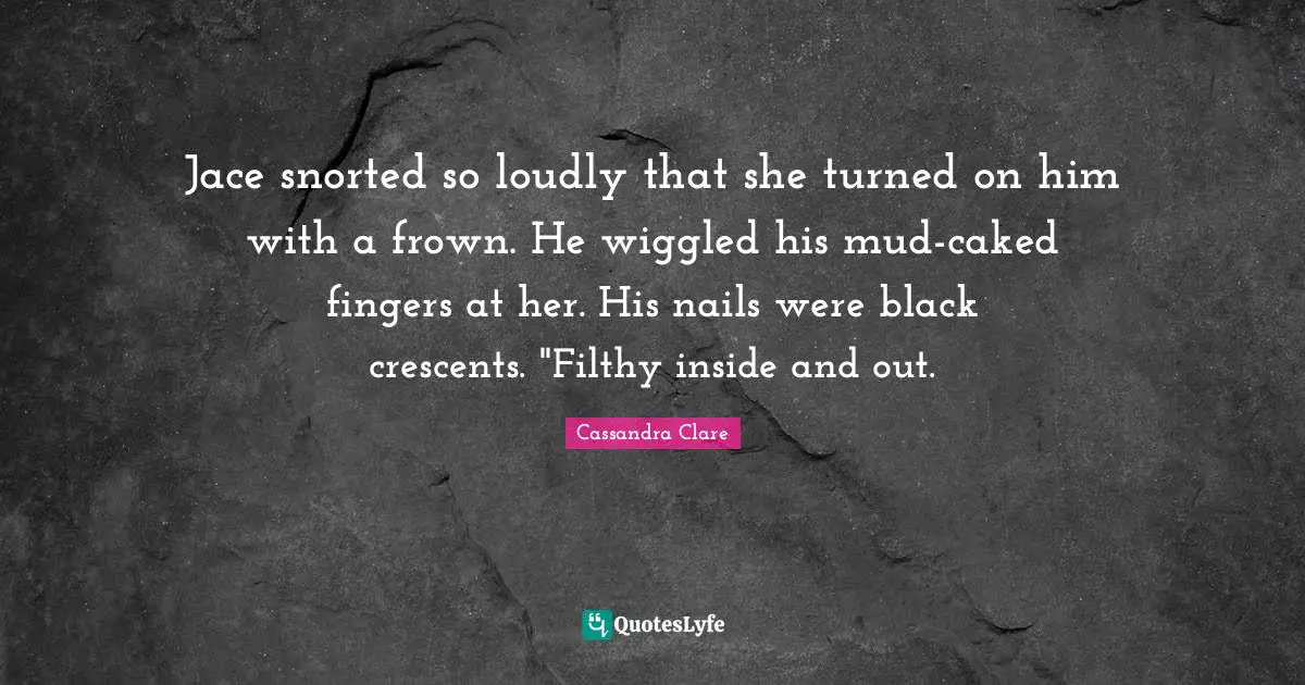 Jace snorted so loudly that she turned on him with a frown. He wiggled his mud-caked fingers at her. His nails were black crescents. "Filthy inside and out.