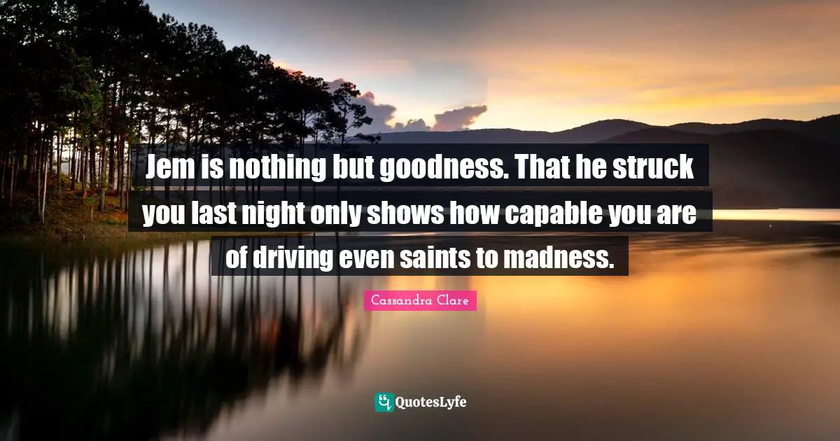 Jem is nothing but goodness. That he struck you last night only shows how capable you are of driving even saints to madness.