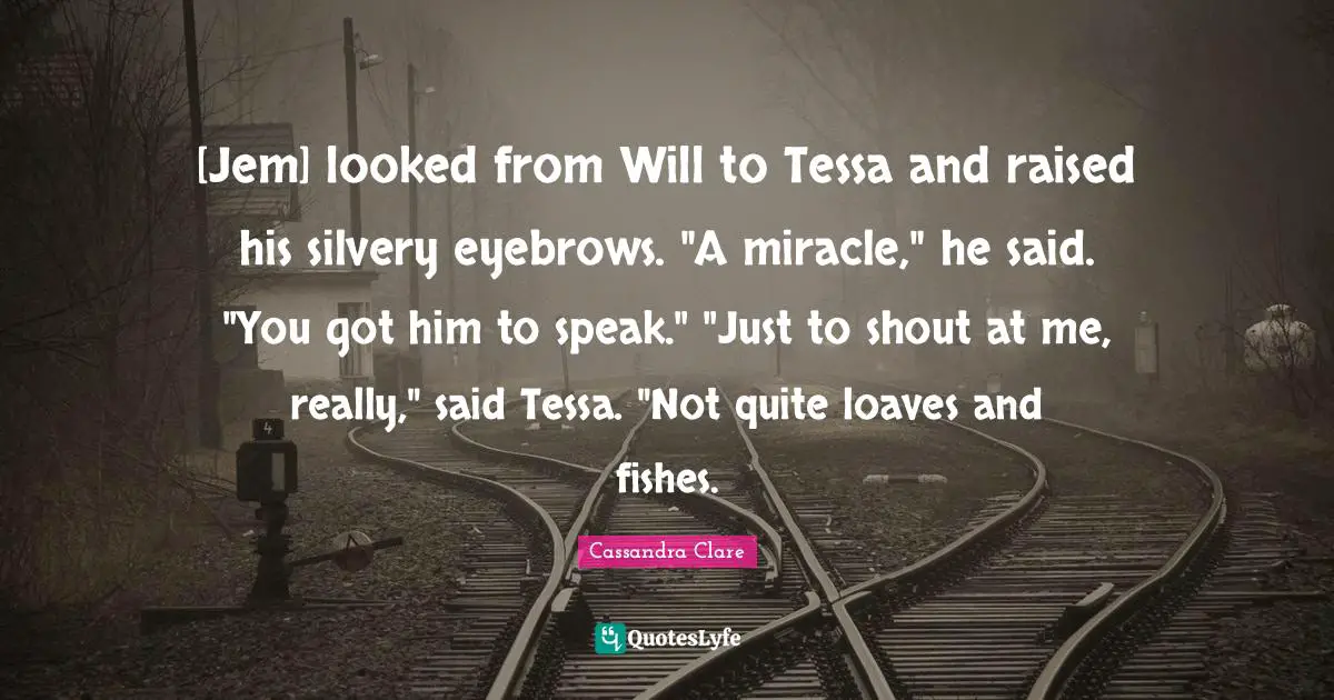 [Jem] looked from Will to Tessa and raised his silvery eyebrows. "A miracle," he said. "You got him to speak." "Just to shout at me, really," said Tessa. "Not quite loaves and fishes.