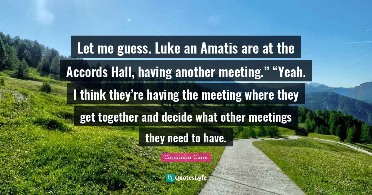 Let me guess. Luke an Amatis are at the Accords Hall, having another meeting.” “Yeah. I think they’re having the meeting where they get together and decide what other meetings they need to have.