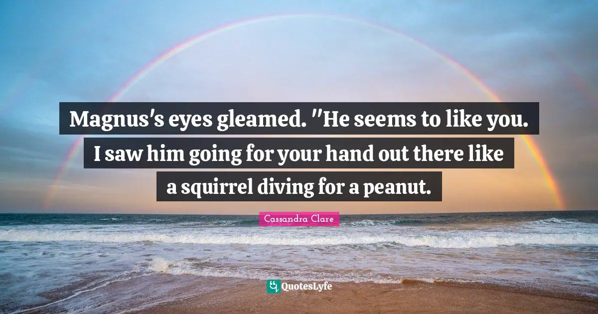 Magnus's eyes gleamed. "He seems to like you. I saw him going for your hand out there like a squirrel diving for a peanut.