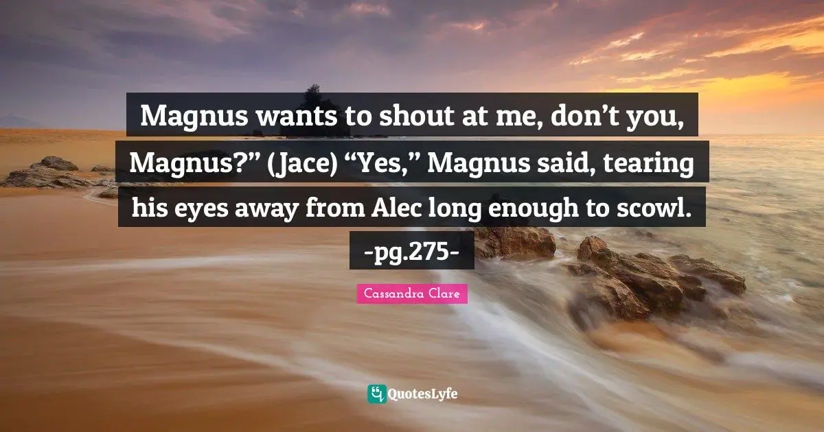 Magnus wants to shout at me, don’t you, Magnus?” (Jace) “Yes,” Magnus said, tearing his eyes away from Alec long enough to scowl. -pg.275-