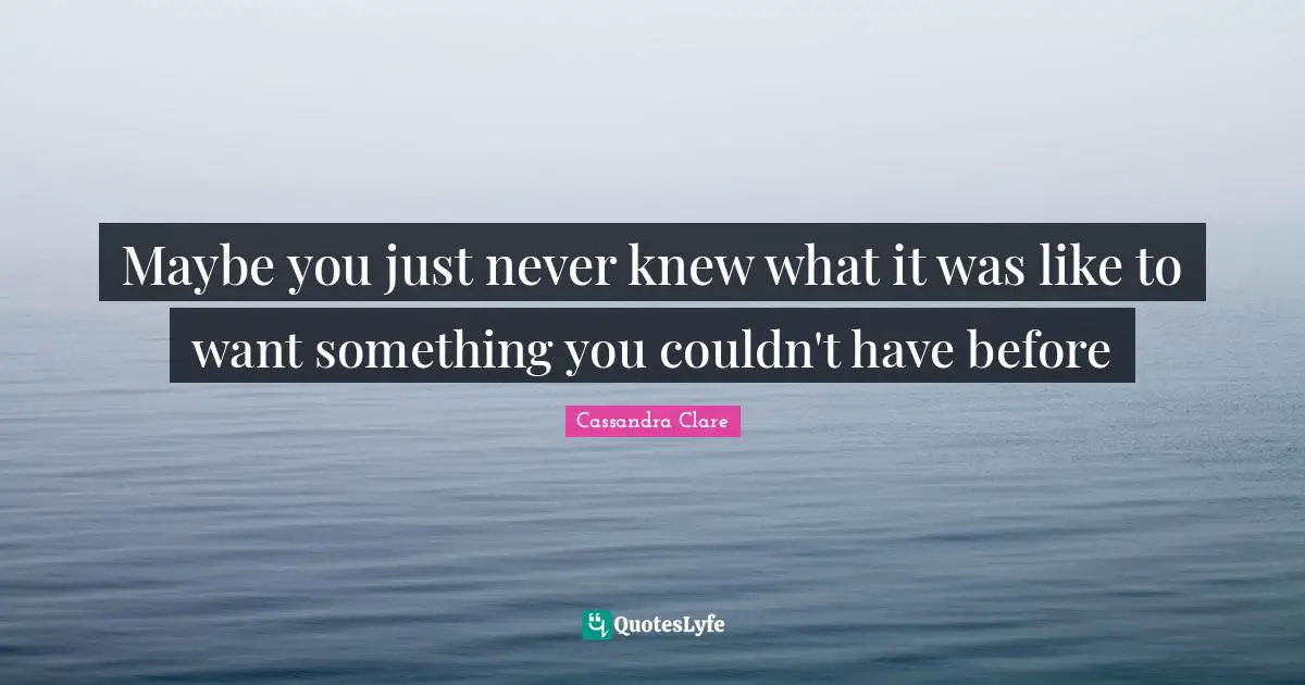 Maybe you just never knew what it was like to want something you couldn't have before