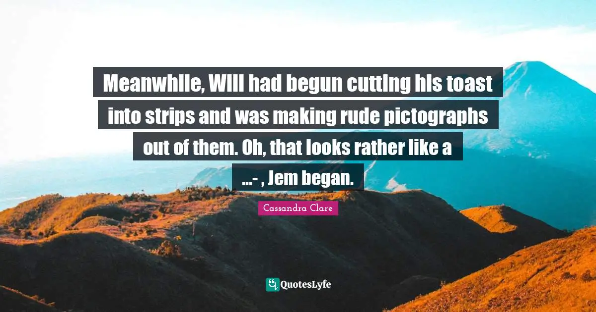 Meanwhile, Will had begun cutting his toast into strips and was making rude pictographs out of them. Oh, that looks rather like a ...- , Jem began.