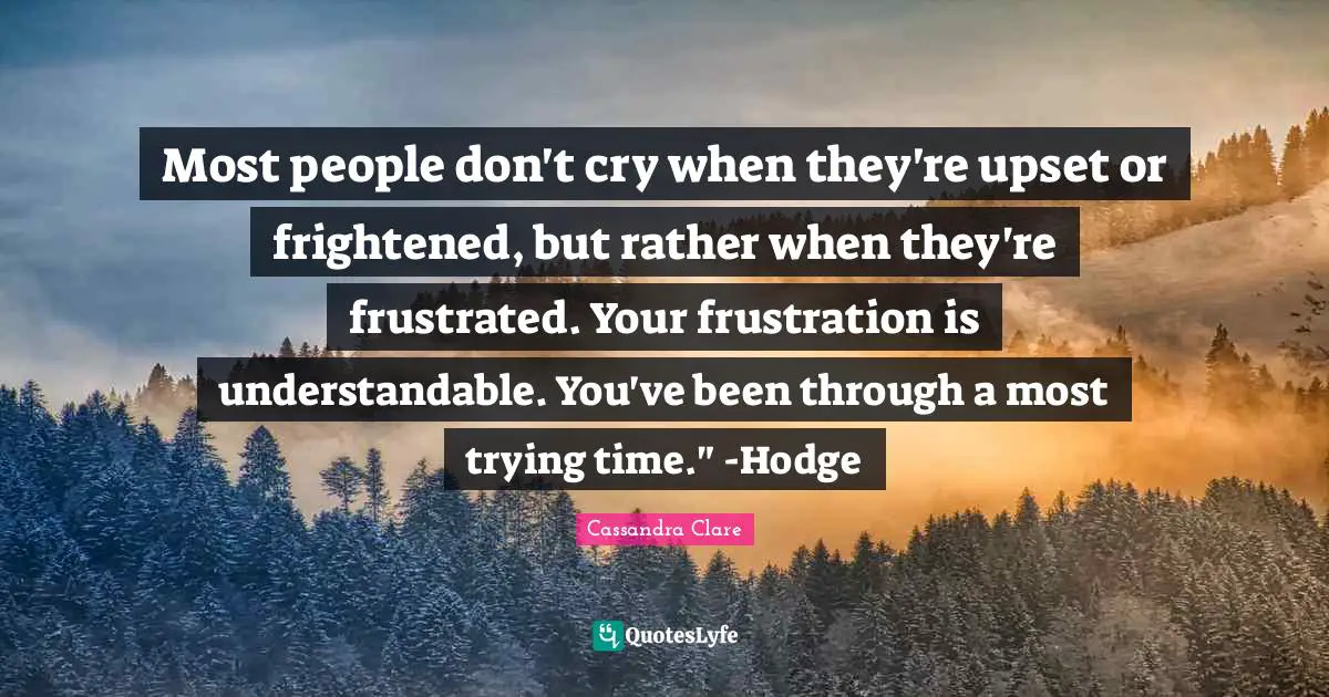 Most people don't cry when they're upset or frightened, but rather when they're frustrated. Your frustration is understandable. You've been through a most trying time." -Hodge