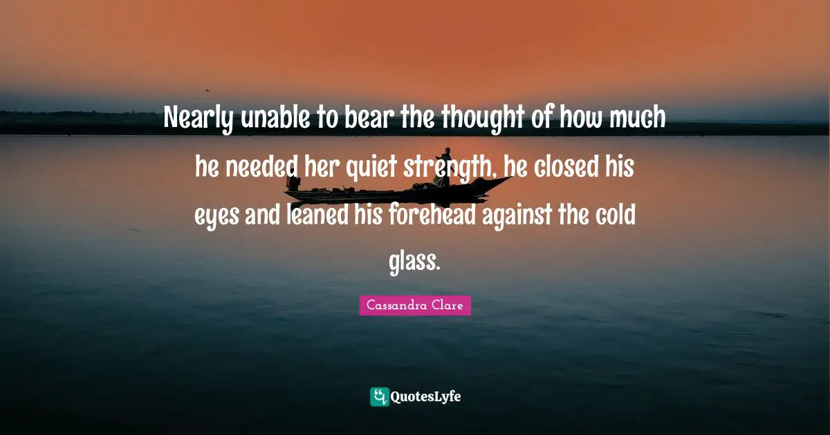 Nearly unable to bear the thought of how much he needed her quiet strength, he closed his eyes and leaned his forehead against the cold glass.