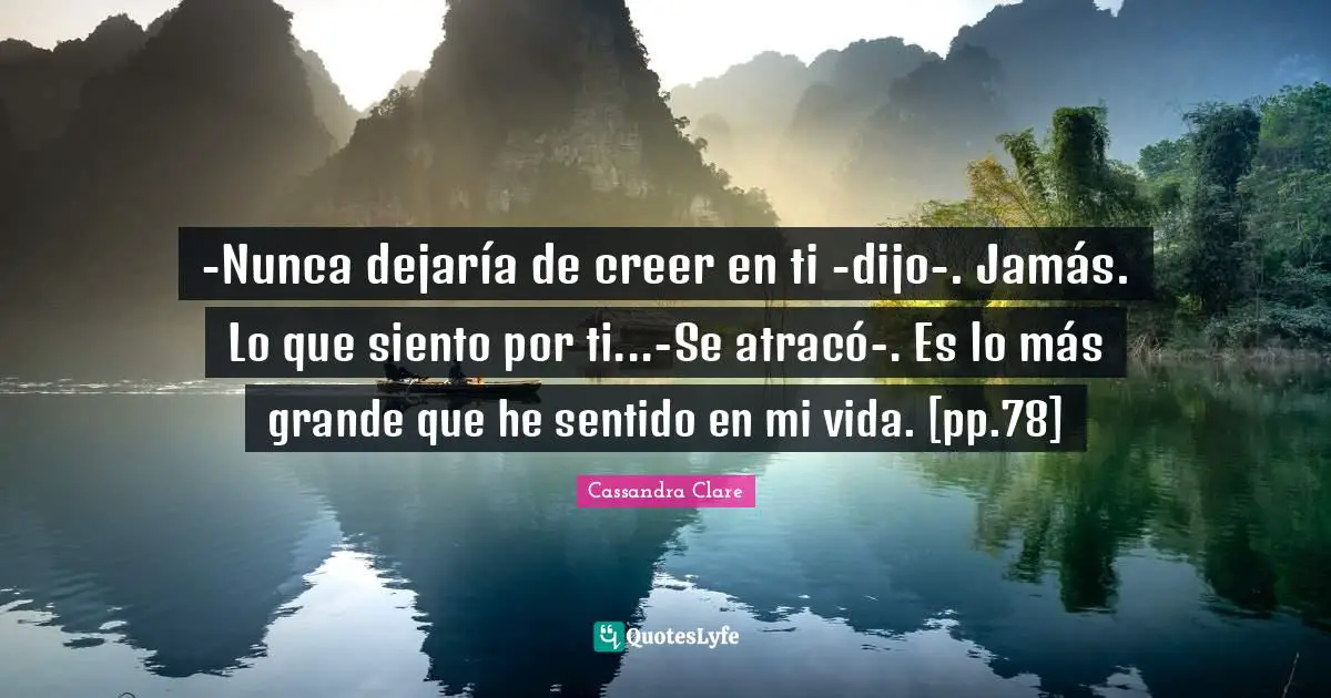 -Nunca dejaría de creer en ti -dijo-. Jamás. Lo que siento por ti...-Se atracó-. Es lo más grande que he sentido en mi vida. [pp.78]