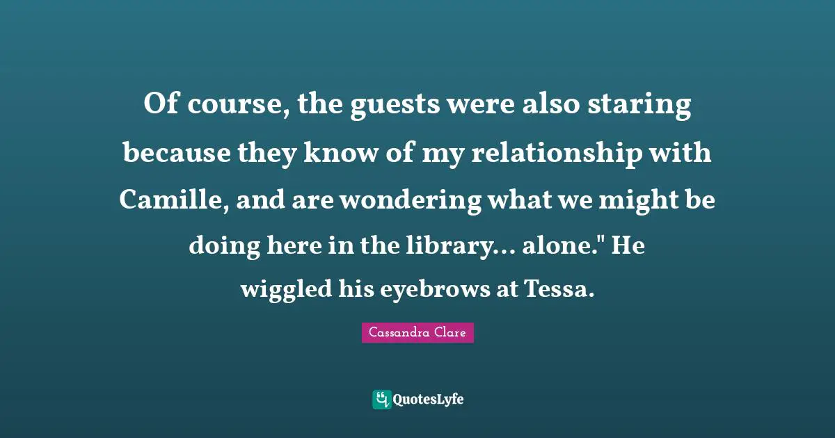Of course, the guests were also staring because they know of my relationship with Camille, and are wondering what we might be doing here in the library... alone." He wiggled his eyebrows at Tessa.