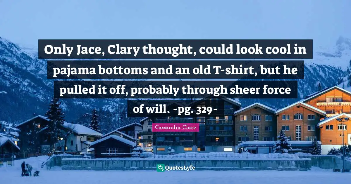 Only Jace, Clary thought, could look cool in pajama bottoms and an old T-shirt, but he pulled it off, probably through sheer force of will. -pg. 329-