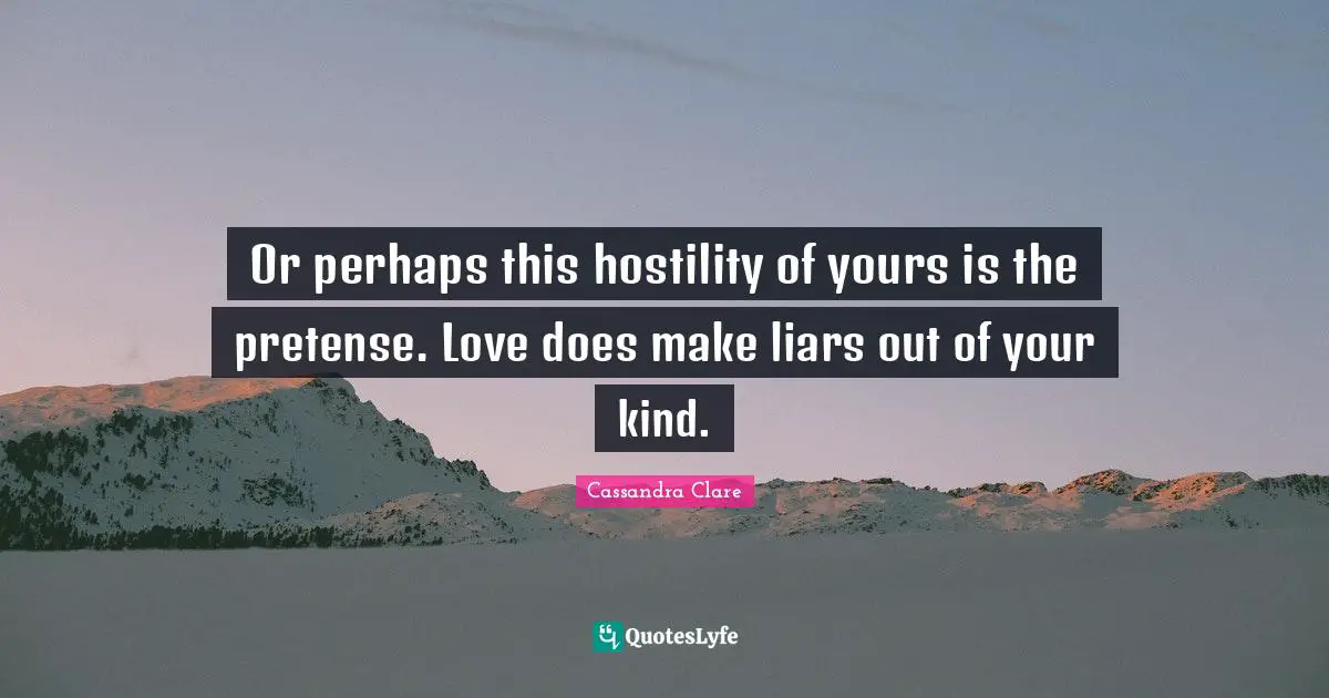 Or perhaps this hostility of yours is the pretense. Love does make liars out of your kind.