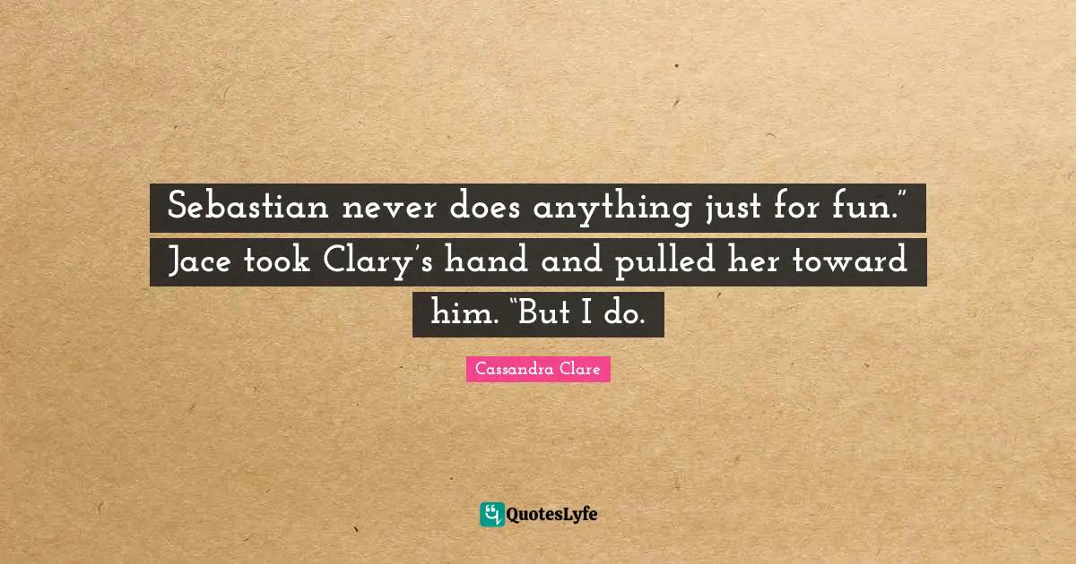 Sebastian never does anything just for fun.” Jace took Clary’s hand and pulled her toward him. “But I do.