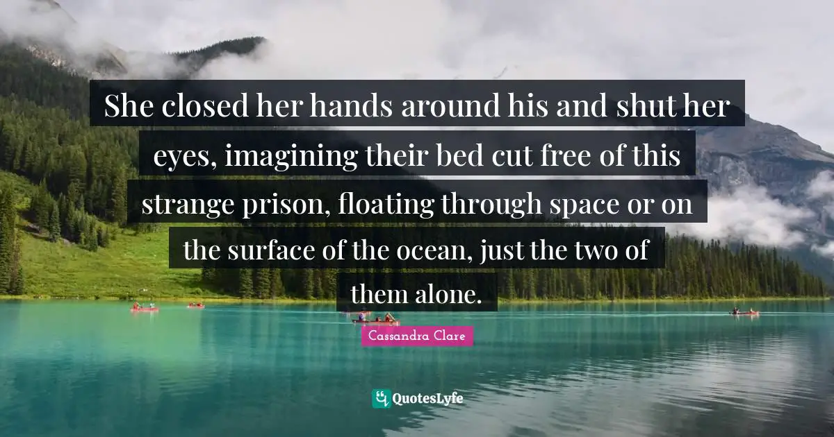 She closed her hands around his and shut her eyes, imagining their bed cut free of this strange prison, floating through space or on the surface of the ocean, just the two of them alone.