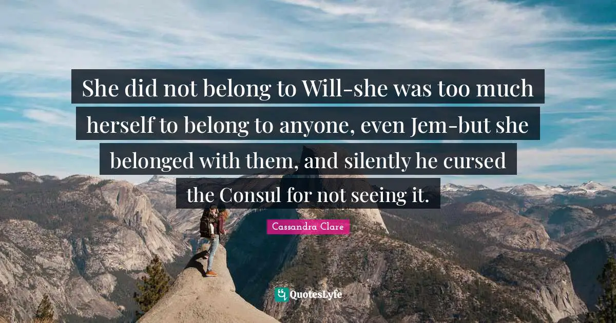 She did not belong to Will-she was too much herself to belong to anyone, even Jem-but she belonged with them, and silently he cursed the Consul for not seeing it.