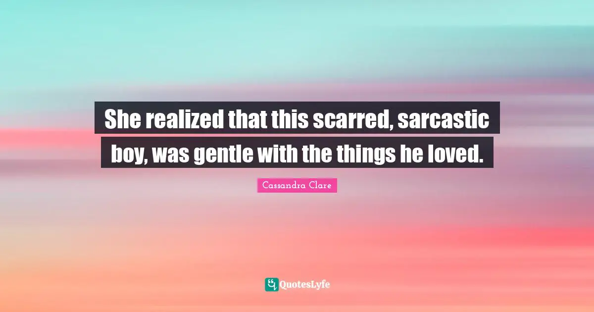 She realized that this scarred, sarcastic boy, was gentle with the things he loved.