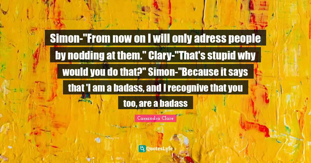 Simon-"From now on I will only adress people by nodding at them." Clary-"That's stupid why would you do that?" Simon-"Because it says that 'I am a badass, and I recognive that you too, are a badass
