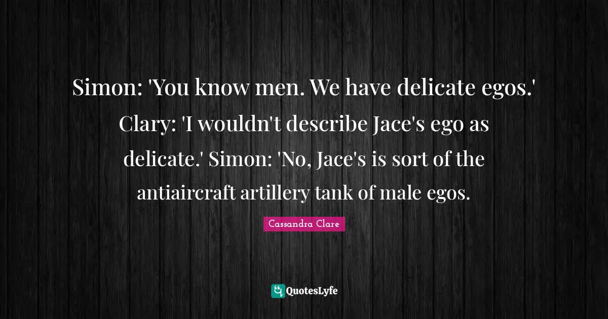 Simon: 'You know men. We have delicate egos.' Clary: 'I wouldn't describe Jace's ego as delicate.' Simon: 'No, Jace's is sort of the antiaircraft artillery tank of male egos.
