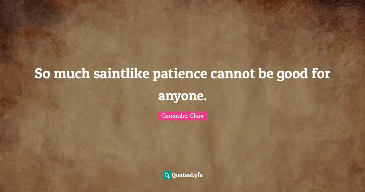 So much saintlike patience cannot be good for anyone.