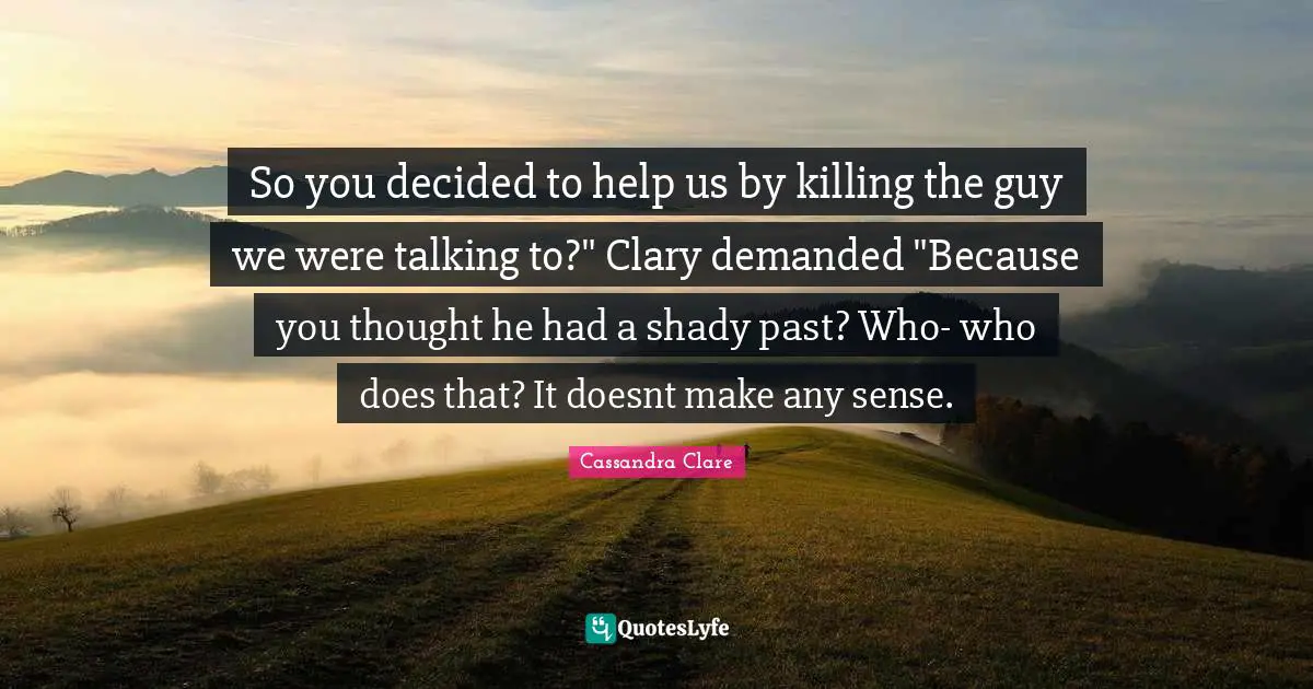 So you decided to help us by killing the guy we were talking to?" Clary demanded "Because you thought he had a shady past? Who- who does that? It doesnt make any sense.