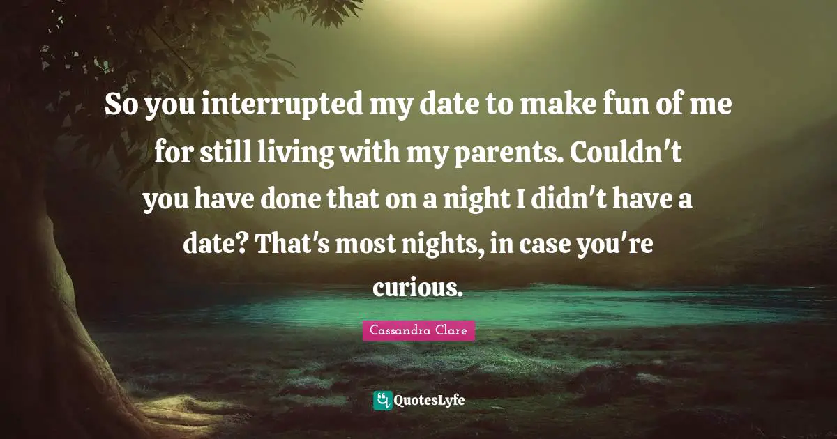 So you interrupted my date to make fun of me for still living with my parents. Couldn't you have done that on a night I didn't have a date? That's most nights, in case you're curious.