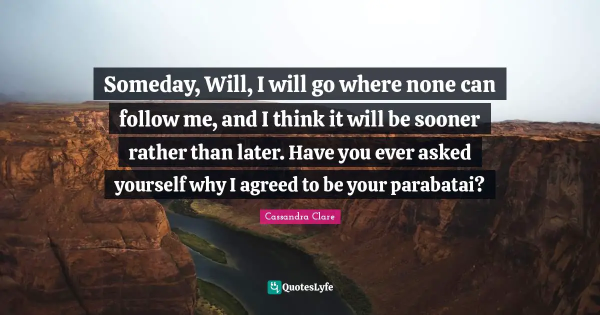 Someday, Will, I will go where none can follow me, and I think it will be sooner rather than later. Have you ever asked yourself why I agreed to be your parabatai?