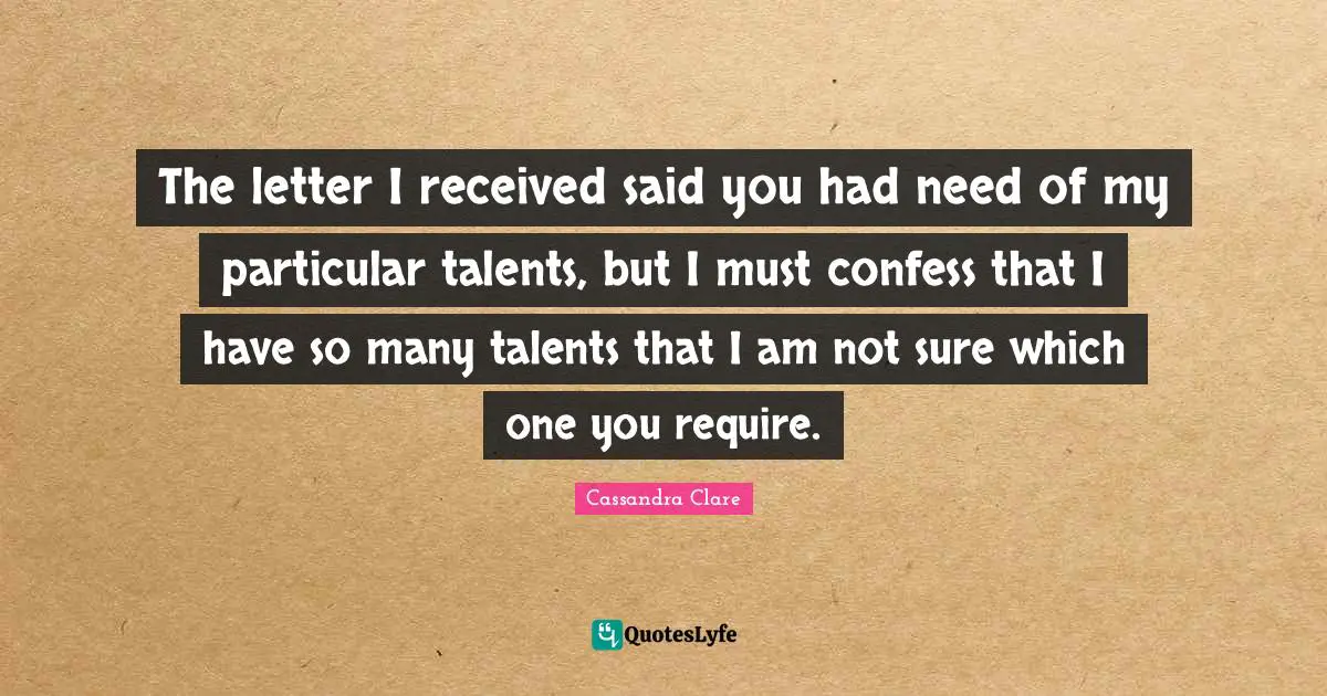 The letter I received said you had need of my particular talents, but I must confess that I have so many talents that I am not sure which one you require.