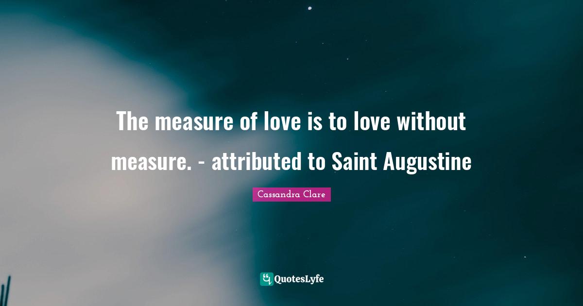 The measure of love is to love without measure. - attributed to Saint Augustine