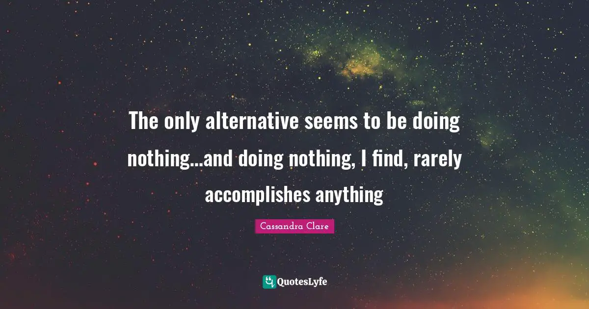 The only alternative seems to be doing nothing…and doing nothing, I find, rarely accomplishes anything